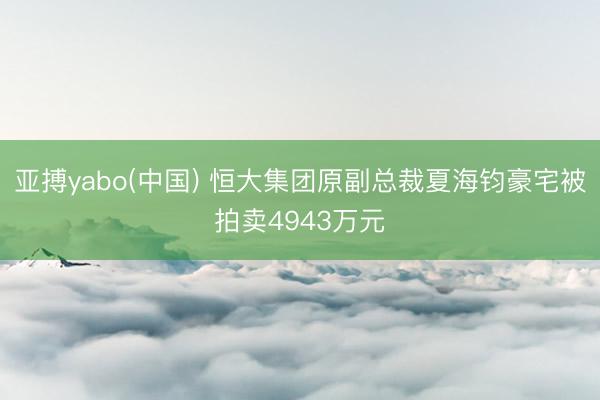 亚搏yabo(中国) 恒大集团原副总裁夏海钧豪宅被拍卖4943万元