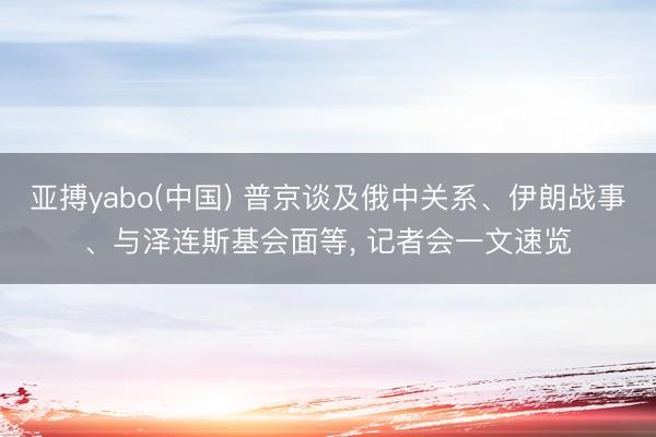 亚搏yabo(中国) 普京谈及俄中关系、伊朗战事、与泽连斯基会面等， 记者会一文速览