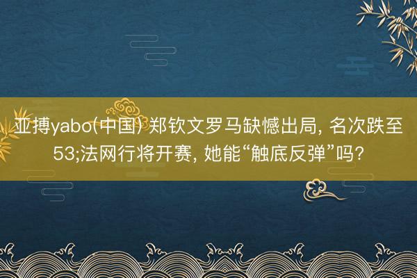 亚搏yabo(中国) 郑钦文罗马缺憾出局， 名次跌至53;法网行将开赛， 她能“触底反弹”吗?