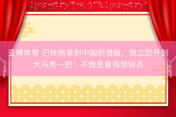 亚搏体育 巴铁刚拿到中国新潜艇，就立即开到大马秀一把！不愧是最强倾销员