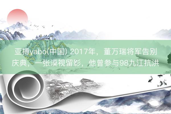 亚搏yabo(中国) 2017年,董万瑞将军告别庆典,一张漠视留影,他曾参与98九江抗洪