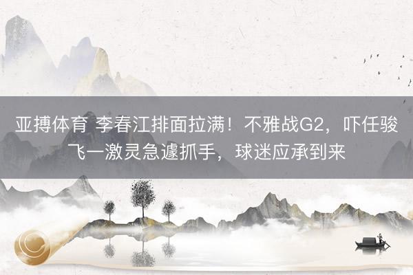 亚搏体育 李春江排面拉满！不雅战G2，吓任骏飞一激灵急遽抓手，球迷应承到来