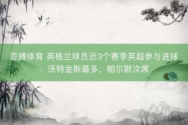 亚搏体育 英格兰球员近3个赛季英超参与进球：沃特金斯最多，帕尔默次席