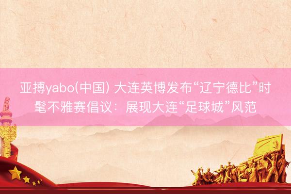 亚搏yabo(中国) 大连英博发布“辽宁德比”时髦不雅赛倡议：展现大连“足球城”风范