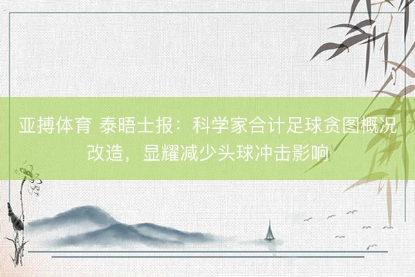 亚搏体育 泰晤士报：科学家合计足球贪图概况改造，显耀减少头球冲击影响