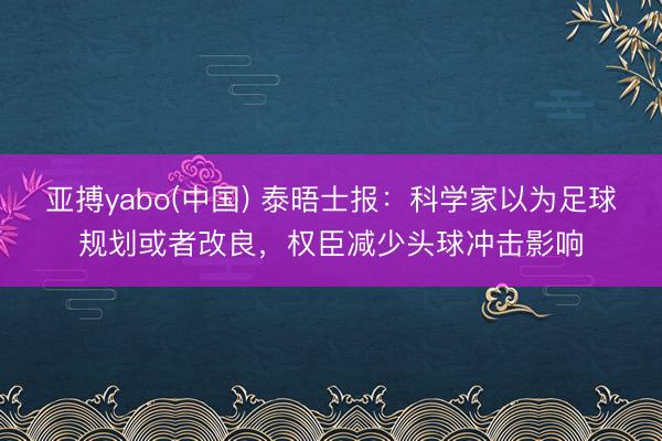 亚搏yabo(中国) 泰晤士报：科学家以为足球规划或者改良，权臣减少头球冲击影响