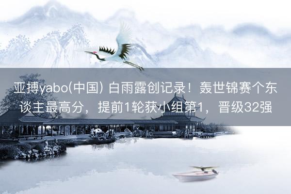 亚搏yabo(中国) 白雨露创记录!轰世锦赛个东谈主最高分,提前1轮获小组第1,晋级32强
