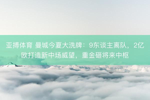 亚搏体育 曼城今夏大洗牌：9东谈主离队，2亿欧打造新中场威望，重金砸将来中枢