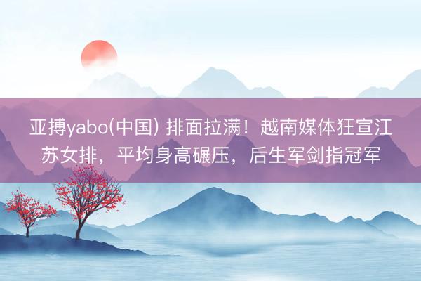 亚搏yabo(中国) 排面拉满!越南媒体狂宣江苏女排,平均身高碾压,后生军剑指冠军