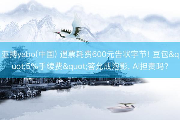 亚搏yabo(中国) 退票耗费600元告状字节! 豆包"5%手续费"答允成泡影， AI担责吗?