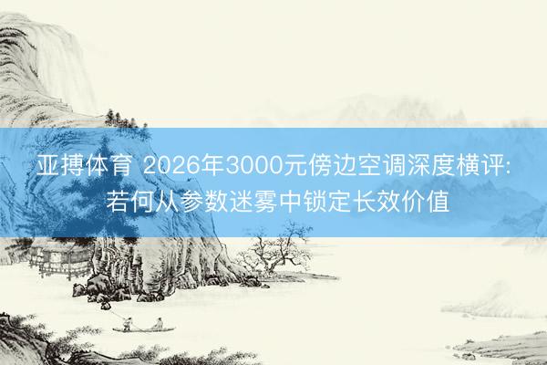 亚搏体育 2026年3000元傍边空调深度横评: 若何从参数迷雾中锁定长效价值
