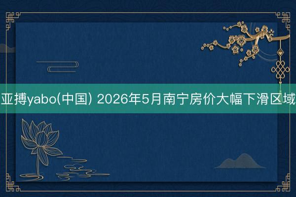 亚搏yabo(中国) 2026年5月南宁房价大幅下滑区域