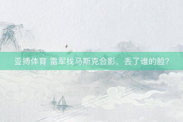 亚搏体育 雷军找马斯克合影,丢了谁的脸?