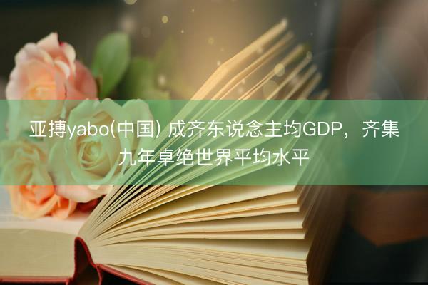 亚搏yabo(中国) 成齐东说念主均GDP，齐集九年卓绝世界平均水平