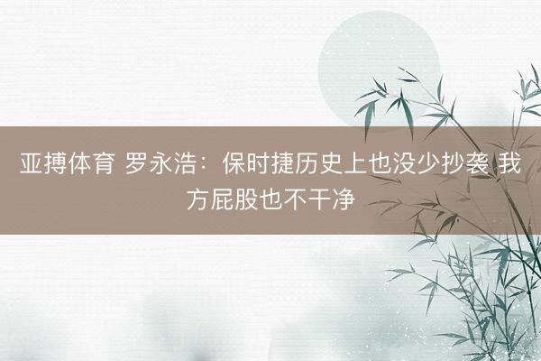亚搏体育 罗永浩:保时捷历史上也没少抄袭 我方屁股也不干净