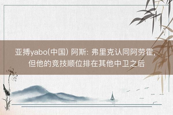 亚搏yabo(中国) 阿斯: 弗里克认同阿劳霍， 但他的竞技顺位排在其他中卫之后