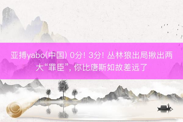 亚搏yabo(中国) 0分! 3分! 丛林狼出局揪出两大“罪臣”， 你比唐斯如故差远了