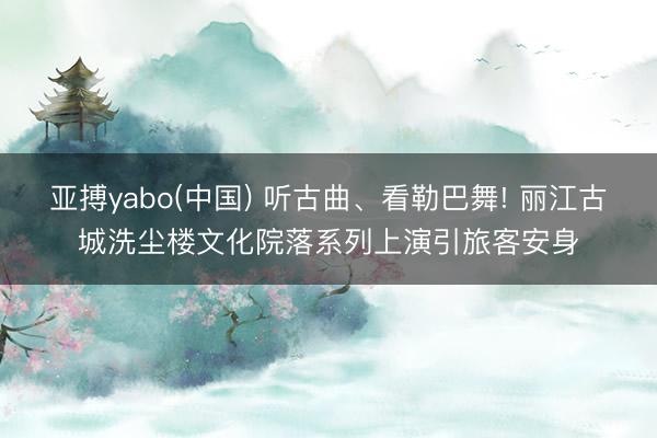亚搏yabo(中国) 听古曲、看勒巴舞! 丽江古城洗尘楼文化院落系列上演引旅客安身