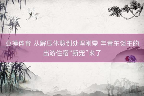 亚搏体育 从解压休憩到处理刚需 年青东谈主的出游住宿“新宠”来了