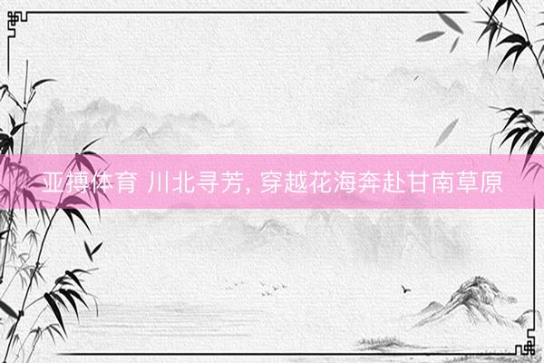 亚搏体育 川北寻芳， 穿越花海奔赴甘南草原