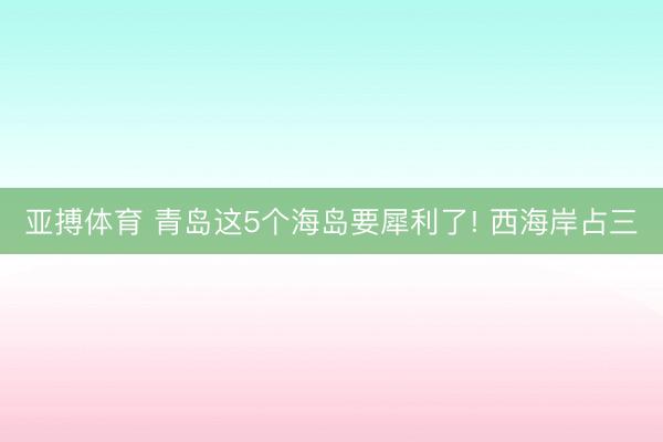 亚搏体育 青岛这5个海岛要犀利了! 西海岸占三