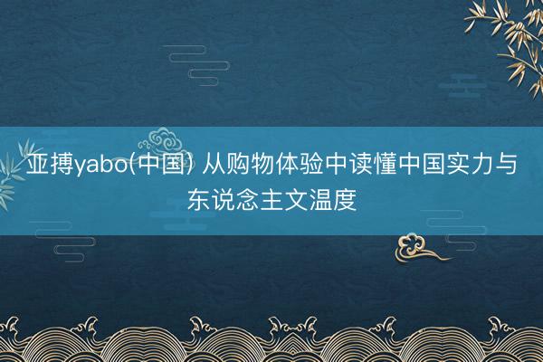 亚搏yabo(中国) 从购物体验中读懂中国实力与东说念主文温度