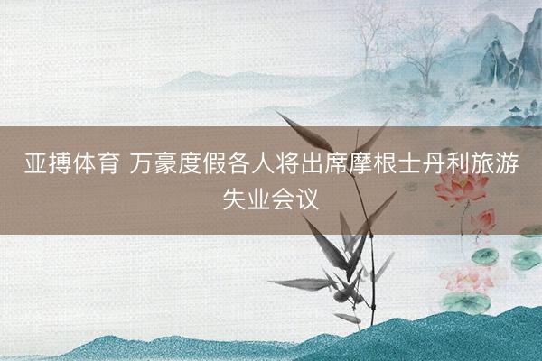 亚搏体育 万豪度假各人将出席摩根士丹利旅游失业会议