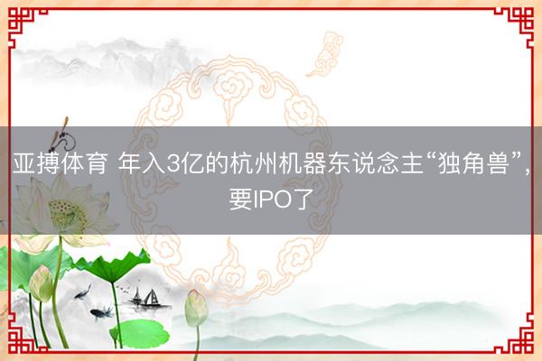 亚搏体育 年入3亿的杭州机器东说念主“独角兽”,要IPO了