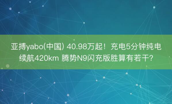 亚搏yabo(中国) 40.98万起！充电5分钟纯电续航420km 腾势N9闪充版胜算有若干？