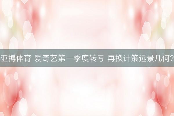 亚搏体育 爱奇艺第一季度转亏 再换计策远景几何？