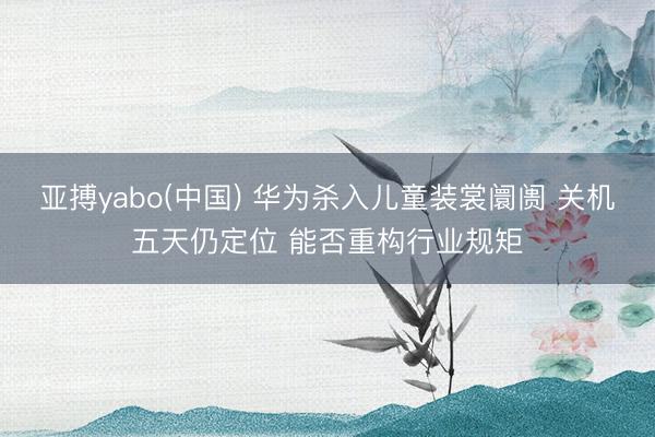 亚搏yabo(中国) 华为杀入儿童装裳阛阓 关机五天仍定位 能否重构行业规矩