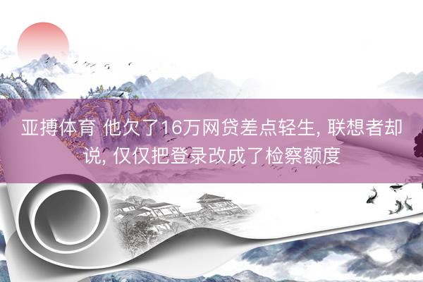 亚搏体育 他欠了16万网贷差点轻生, 联想者却说, 仅仅把登录改成了检察额度