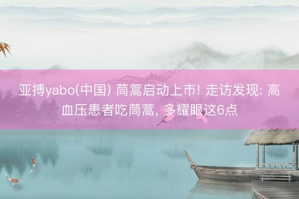亚搏yabo(中国) 茼蒿启动上市! 走访发现: 高血压患者吃茼蒿， 多耀眼这6点