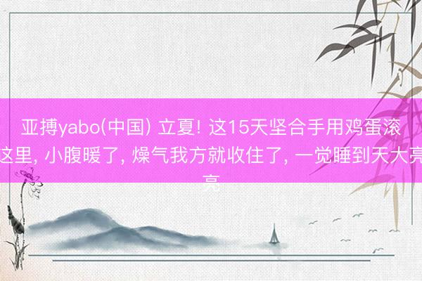 亚搏yabo(中国) 立夏! 这15天坚合手用鸡蛋滚这里， 小腹暖了， 燥气我方就收住了， 一觉睡到天大亮