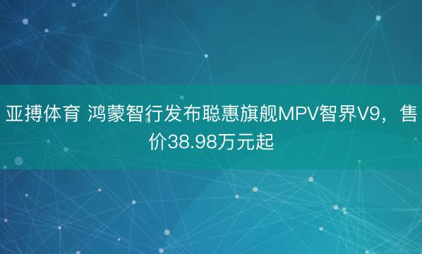 亚搏体育 鸿蒙智行发布聪惠旗舰MPV智界V9，售价38.98万元起