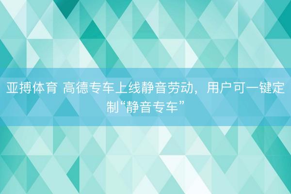 亚搏体育 高德专车上线静音劳动，用户可一键定制“静音专车”