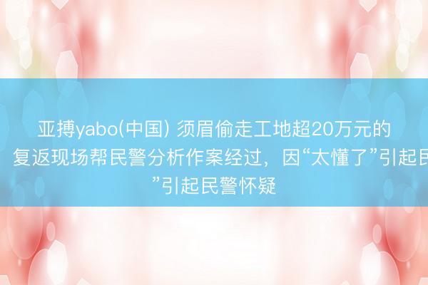 亚搏yabo(中国) 须眉偷走工地超20万元的电缆后，复返现场帮民警分析作案经过，因“太懂了”引起民警怀疑