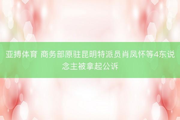 亚搏体育 商务部原驻昆明特派员肖凤怀等4东说念主被拿起公诉