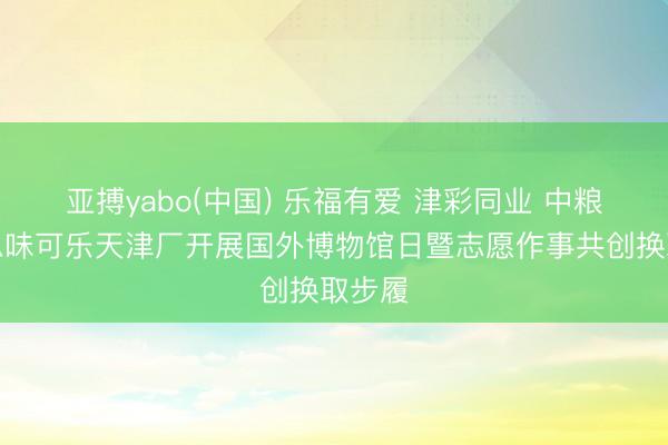 亚搏yabo(中国) 乐福有爱 津彩同业 中粮好意思味可乐天津厂开展国外博物馆日暨志愿作事共创换取步履
