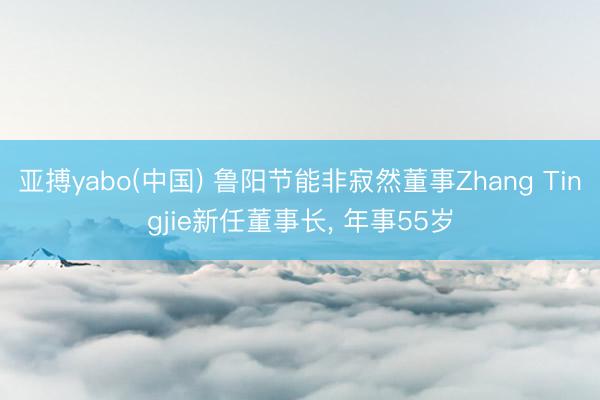 亚搏yabo(中国) 鲁阳节能非寂然董事Zhang Tingjie新任董事长， 年事55岁