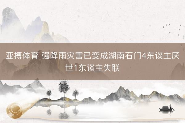 亚搏体育 强降雨灾害已变成湖南石门4东谈主厌世1东谈主失联