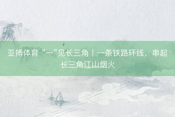 亚搏体育 “一”见长三角｜一条铁路环线，串起长三角江山烟火