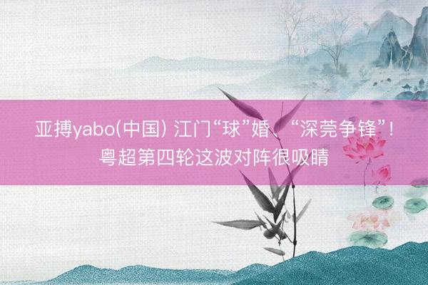 亚搏yabo(中国) 江门“球”婚、“深莞争锋”！粤超第四轮这波对阵很吸睛