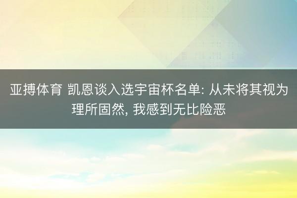 亚搏体育 凯恩谈入选宇宙杯名单: 从未将其视为理所固然， 我感到无比险恶