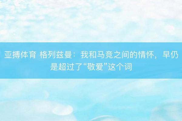 亚搏体育 格列兹曼：我和马竞之间的情怀，早仍是超过了“敬爱”这个词