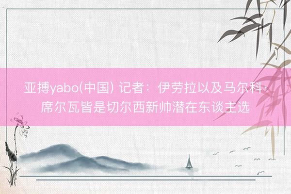 亚搏yabo(中国) 记者:伊劳拉以及马尔科·席尔瓦皆是切尔西新帅潜在东谈主选