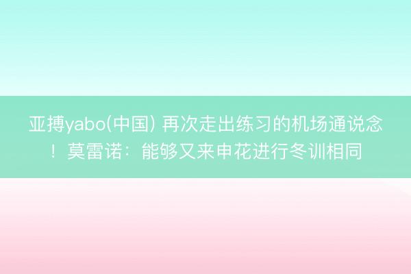 亚搏yabo(中国) 再次走出练习的机场通说念！莫雷诺：能够又来申花进行冬训相同