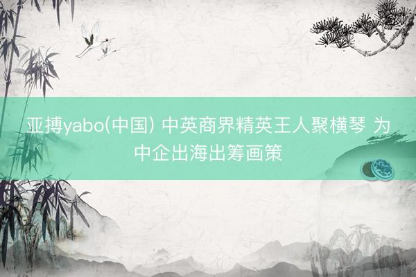 亚搏yabo(中国) 中英商界精英王人聚横琴 为中企出海出筹画策