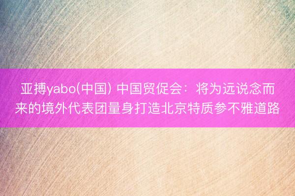 亚搏yabo(中国) 中国贸促会：将为远说念而来的境外代表团量身打造北京特质参不雅道路