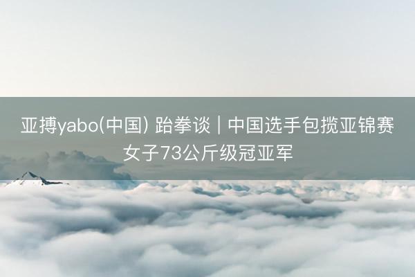 亚搏yabo(中国) 跆拳谈 | 中国选手包揽亚锦赛女子73公斤级冠亚军